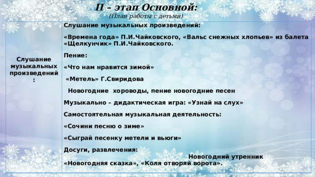II – этап Основной:  (План работы с детьми)   Слушание музыкальных произведений:  «Времена года» П.И.Чайковского, «Вальс снежных хлопьев» из балета «Щелкунчик» П.И.Чайковского. Пение:   «Что нам нравится зимой» Слушание музыкальных произведений:  «Метель» Г.Свиридова  Новогодние  хороводы, пение новогодние песен Музыкально – дидактическая игра: «Узнай на слух» Самостоятельная музыкальная деятельность: «Сочини песню о зиме» «Сыграй песенку метели и вьюги» Досуги, развлечения: Новогодний утренник «Новогодняя сказка», «Коля отворяй ворота». 