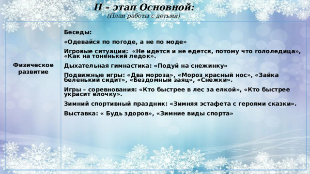 II – этап Основной:  (План работы с детьми)     Беседы:  «Одевайся по погоде, а не по моде»  Игровые ситуации: «Не идется и не едется, потому что гололедица», «Как на тоненький ледок».  Дыхательная гимнастика: «Подуй на снежинку» Физическое развитие Подвижные игры: «Два мороза», «Мороз красный нос», «Зайка беленький сидит», «Бездомный заяц», «Снежки». Игры – соревнования: «Кто быстрее в лес за елкой», «Кто быстрее украсит елочку». Зимний спортивный праздник: «Зимняя эстафета с героями сказки». Выставка: « Будь здоров», «Зимние виды спорта»  