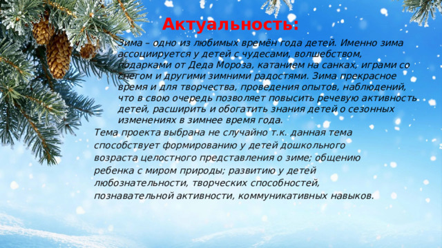 Актуальность: Зима – одно из любимых времён года детей. Именно зима ассоциируется у детей с чудесами, волшебством, подарками от Деда Мороза, катанием на санках, играми со снегом и другими зимними радостями. Зима прекрасное время и для творчества, проведения опытов, наблюдений, что в свою очередь позволяет повысить речевую активность детей, расширить и обогатить знания детей о сезонных изменениях в зимнее время года. Тема проекта выбрана не случайно т.к. данная тема способствует формированию у детей дошкольного возраста целостного представления о зиме; общению ребенка с миром природы; развитию у детей любознательности, творческих способностей, познавательной активности, коммуникативных навыков. 