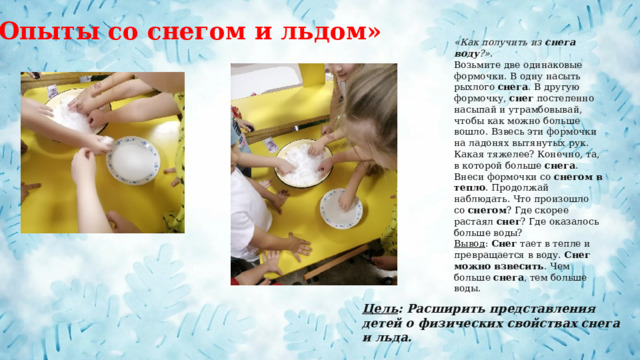 «Опыты со снегом и льдом» «Как получить из  снега воду ?» . Возьмите две одинаковые формочки. В одну насыть рыхлого  снега . В другую формочку,  снег  постепенно насыпай и утрамбовывай, чтобы как можно больше вошло. Взвесь эти формочки на ладонях вытянутых рук. Какая тяжелее? Конечно, та, в которой больше  снега . Внеси формочки со  снегом в тепло . Продолжай наблюдать. Что произошло со  снегом ? Где скорее растаял  снег ? Где оказалось больше воды? Вывод :  Снег  тает в тепле и превращается в воду.  Снег можно взвесить . Чем больше  снега , тем больше воды. Цель : Расширить представления детей о физических свойствах снега и льда. 