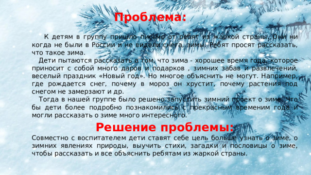 Проблема:  К детям в группу пришло письмо от ребят из жаркой страны. Они ни когда не были в России и не видели снега, зимы. Ребят просят рассказать, что такое зима.  Дети пытаются рассказать о том, что зима - хорошее время года, которое приносит с собой много даров и подарков , зимних забав и развлечений, веселый праздник «Новый год». Но многое объяснить не могут. Например, где рождается снег, почему в мороз он хрустит, почему растения под снегом не замерзают и др.  Тогда в нашей группе было решено запустить зимний проект о зиме. Что бы дети более подробно познакомились с прекрасным временим года и могли рассказать о зиме много интересного. Решение проблемы: Совместно с воспитателем дети ставят себе цель больше узнать о зиме, о зимних явлениях природы, выучить стихи, загадки и пословицы о зиме, чтобы рассказать и все объяснить ребятам из жаркой страны. 