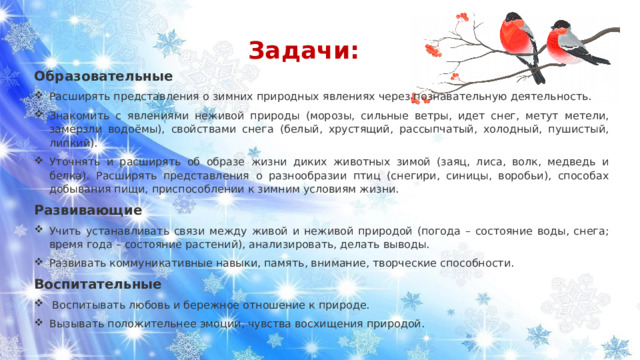 Задачи: Образовательные Расширять представления о зимних природных явлениях через познавательную деятельность. Знакомить с явлениями неживой природы (морозы, сильные ветры, идет снег, метут метели, замерзли водоёмы), свойствами снега (белый, хрустящий, рассыпчатый, холодный, пушистый, липкий). Уточнять и расширять об образе жизни диких животных зимой (заяц, лиса, волк, медведь и белка). Расширять представления о разнообразии птиц (снегири, синицы, воробьи), способах добывания пищи, приспособлении к зимним условиям жизни. Развивающие  Учить устанавливать связи между живой и неживой природой (погода – состояние воды, снега; время года – состояние растений), анализировать, делать выводы. Развивать коммуникативные навыки, память, внимание, творческие способности. Воспитательные Воспитывать любовь и бережное отношение к природе. Вызывать положительнее эмоции, чувства восхищения природой. 