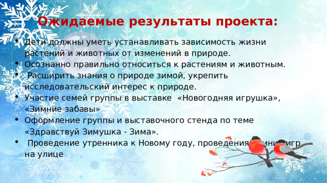  Ожидаемые результаты проекта:   Дети должны уметь устанавливать зависимость жизни растений и животных от изменений в природе. Осознанно правильно относиться к растениям и животным.  Расширить знания о природе зимой, укрепить исследовательский интерес к природе. Участие семей группы в выставке «Новогодняя игрушка», «Зимние забавы» Оформление группы и выставочного стенда по теме «Здравствуй Зимушка - Зима».  Проведение утренника к Новому году, проведения зимних игр на улице 