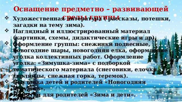 Оснащение предметно – развивающей среды группы Художественная литература ( рассказы, потешки, загадки на тему зима). Наглядный и иллюстрированный материал (картинки, схемы, дидактические игры и др). Оформление группы: снежинки подвесные, новогодние шары, новогодняя елка, оформление уголка коллективных работ. Оформление уголка: «Зимушка-зима» с подборкой тематического материала (снеговики, елочки, гирлянды, снежная горка, теремок). Выставка детей и родителей «Новогодняя игрушка». Памятки для родителей «Зима и дети». 