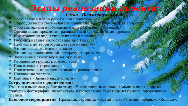 Этапы реализации проекта: 1 этап - Подготовительный: Составление плана работы над проектом; Опрос детей по теме «Идет волшебница зима» - метод трех вопросов; Сбор материала необходимого для реализации проекта; Организация предметно-развивающей среды по теме проекта; Изготовление дидактических игр и пособий; Рассматривание иллюстраций про зиму; Прогулка по территории детского сада; Чтение загадок, стихов о зиме; Чтение художественной литературы про зиму; Заучивание стихотворения про зиму; Украшение группы к новому году Подготовка к утреннику; Подготовка и проведение зимних развлечений Посещение театров; Выставка «Зимние виды спорта» Сотрудничество с родителями: Участие в выставке работ на тему «Новогодняя поделка», «Зимнии виды спорта» подборка фотографий, литературы, изготовление гирлянды из бумаги, оформление группы. Итоговое мероприятие : Праздник утренник «Новый год», «Зимнии забавы», «Коляда». 