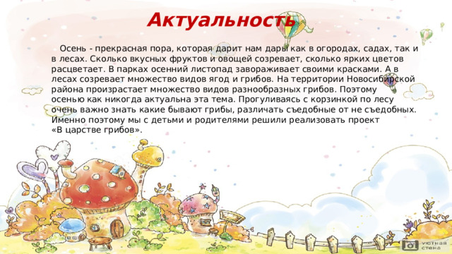 Актуальность  Осень - прекрасная пора, которая дарит нам дары как в огородах, садах, так и в лесах. Сколько вкусных фруктов и овощей созревает, сколько ярких цветов расцветает . В парках осенний листопад завораживает своими красками.  А в лесах созревает множество видов ягод и грибов.  На территории Новосибирской района произрастает множество видов  разнообразных грибов . Поэтому осенью как никогда актуальна эта тема. Прогуливаясь с корзинкой по лесу очень важно знать какие бывают грибы, различать съедобные от не съедобных. Именно поэтому мы с детьми и родителями решили реализовать проект «В царстве грибов» . 