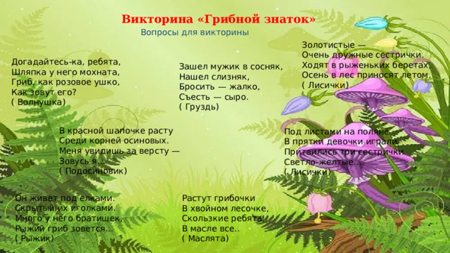 Викторина «Грибной знаток» Вопросы для викторины  Золотистые —  Очень дружные сестрички.  Ходят в рыженьких беретах,  Осень в лес приносят летом.  ( Лисички)  Догадайтесь - ка, ребята,  Шляпка у него мохната,  Гриб, как розовое ушко,  Как зовут его?  ( Волнушка)  Зашел мужик в сосняк,  Нашел слизняк,  Бросить —  жалко,  Съесть —  сыро.  ( Груздь)  В красной шапочке расту  Среди корней осиновых.  Меня увидишь за версту —  Зовусь я…  ( Подосиновик)  Под листами на поляне  В прятки девочки играли.  Притаились три сестрички  Светло - желтые…  ( Лисички)  Он живет под елками.  Скрытый их иголками.  Много у него братишек,  Рыжий гриб зовется…  ( Рыжик)  Растут грибочки  В хвойном лесочке,  Скользкие ребята,  В масле все..  ( Маслята)  