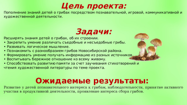 Цель проекта: Пополнение знаний детей о грибах посредством познавательной, игровой, коммуникативной и художественной деятельности.  Задачи: Расширять знания детей  о  грибах, об их строении.  •  Закрепить умение различать  съедобные и несъедобные  грибы.  •  Развивать логическое мышление . •  Познакомить  с  разнообразием грибов Новосибирской района . •  Формировать умение получать информацию из  разных источников.  •  Воспитывать бережное отношение ко всему живому.  •  Способствовать развитию памяти за счет заучивания стихотворений и чтения художественной литературы по теме проекта.  Ожидаемые результаты: Развитие у детей познавательного интереса к грибам, наблюдательности, принятие активного участия в продуктивной деятельности, проявление интереса сбора грибов. 