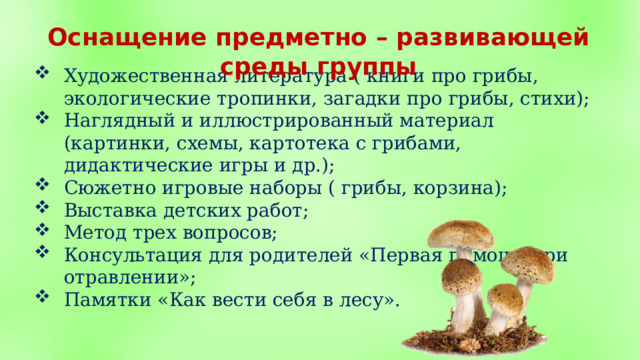 Оснащение предметно – развивающей среды группы  Художественная литература ( книги про грибы, экологические тропинки, загадки про грибы, стихи); Наглядный и иллюстрированный материал (картинки, схемы, картотека с грибами, дидактические игры и др.); Сюжетно игровые наборы ( грибы, корзина); Выставка детских работ; Метод трех вопросов; Консультация для родителей «Первая помощь при отравлении»; Памятки «Как вести себя в лесу». 