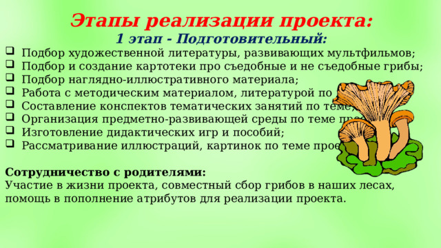 Этапы реализации проекта: 1 этап - Подготовительный: Подбор художественной литературы, развивающих мультфильмов; Подбор и создание картотеки про съедобные и не съедобные грибы; Подбор наглядно-иллюстративного материала; Работа с методическим материалом, литературой по данной теме; Составление конспектов тематических занятий по теме; Организация предметно-развивающей среды по теме проекта; Изготовление дидактических игр и пособий; Рассматривание иллюстраций, картинок по теме проекта. Сотрудничество с родителями: Участие в жизни проекта, совместный сбор грибов в наших лесах, помощь в пополнение атрибутов для реализации проекта. 