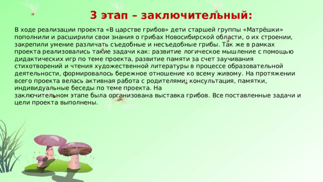 3 этап – заключительный: В ходе реализации проекта «В царстве грибов» дети  старшей группы «Матрёшки»  пополнили и расширили свои знания о грибах Новосибирской области,  о их строении,  закрепили  умение различать съедобные и несъедобные  грибы.  Так же в рамках проекта реализовались такие задачи как: развитие  логическое мышление  с помощью дидактических игр по теме проекта, развитие  памяти за счет заучивания стихотворений и чтения художественной литературы в процессе образовательной деятельности, формировалось бережное отношение ко всему живому.  На протяжении всего проекта велась активная работа с родителями: консультация, памятки , индивидуальные беседы по теме проекта. На заключительном этапе была организована выставка грибов. Все поставленные задачи и цели проекта выполнены. 