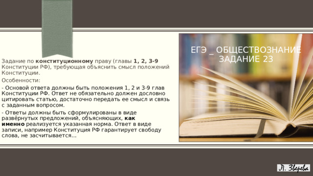 ЕГЭ _ ОБЩЕСТВОЗНАНИЕ  задание 23 Задание по конституционному праву (главы 1, 2, 3-9 Конституции РФ), требующая объяснить смысл положений Конституции.  Особенности: - Основой ответа должны быть положения 1, 2 и 3-9 глав Конституции РФ. Ответ не обязательно должен дословно цитировать статью, достаточно передать ее смысл и связь с заданным вопросом. - Ответы должны быть сформулированы в виде развёрнутых предложений, объясняющих,  как именно  реализуется указанная норма. Ответ в виде записи, например Конституция РФ гарантирует свободу слова, не засчитывается… ПРИМЕЧАНИЕ. Чтобы изменить изображение на этом слайде, выберите рисунок и удалите его. Затем нажмите значок «Рисунки» в заполнителе, чтобы вставить изображение. 1 