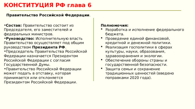 КОНСТИТУЦИЯ РФ глава 6 Правительство Российской Федерации .  Состав:  Правительство состоит из Председателя, его заместителей и федеральных министров. Руководство:  Исполнительную власть Правительство осуществляет под общим руководством  Президента РФ . Председатель Правительства Российской Федерации назначается Президентом Российской Федерации с согласия Государственной Думы. Правительство Российской Федерации может подать в отставку, которая принимается или отклоняется Президентом Российской Федерации. Полномочия: Разработка и исполнение федерального бюджета. Проведение единой финансовой, кредитной и денежной политики. Реализация госполитики в сферах культуры, науки, образования, здравоохранения и экологии. Обеспечение обороны страны и государственной безопасности. Защита семьи и сохранение традиционных ценностей (введено поправками 2020 года). 