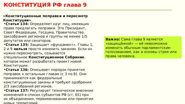 КОНСТИТУЦИЯ РФ глава 9 «Конституционные поправки и пересмотр Конституции» . Статья 134:  Определяет круг лиц, имеющих право предлагать поправки. Это Президент, Совет Федерации, Госдума, Правительство, заксобрания регионов и группы не менее 1/5 депутатов или сенаторов. Статья 135:  Защищает «фундамент». Главы 1, 2 и 9  нельзя  просто изменить законом. Если их нужно пересмотреть, созывается специальное  Конституционное Собрание , которое может разработать проект новой Конституции. Статья 136:  Описывает порядок принятия поправок к остальным главам (с 3 по 8). Они принимаются как федеральные конституционные законы и требуют одобрения 2/3 заксобраний регионов. Статья 137:  Регулирует техническое внесение изменений в список субъектов РФ (ст. 65) при их объединении, переименовании или принятии новых территорий. Важно:  Сама глава 9 является «защищённой» — её невозможно изменить обычным парламентским голосованием, как и основы строя или права человека.  