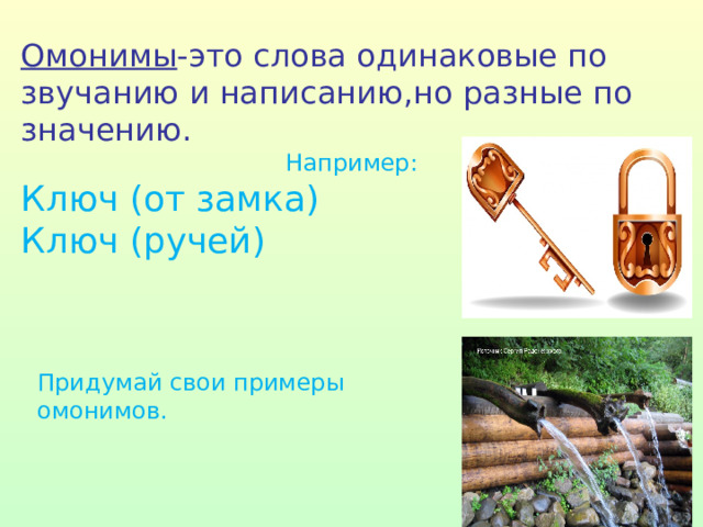 Омонимы -это слова одинаковые по звучанию и написанию,но разные по значению. Например: Ключ (от замка) Ключ (ручей) Придумай свои примеры омонимов. 