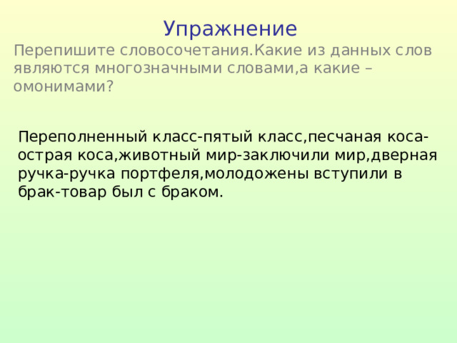 Упражнение Перепишите словосочетания.Какие из данных слов являются многозначными словами,а какие –омонимами ? Переполненный класс-пятый класс,песчаная коса-острая коса,животный мир-заключили мир,дверная ручка-ручка портфеля,молодожены вступили в брак-товар был с браком. 