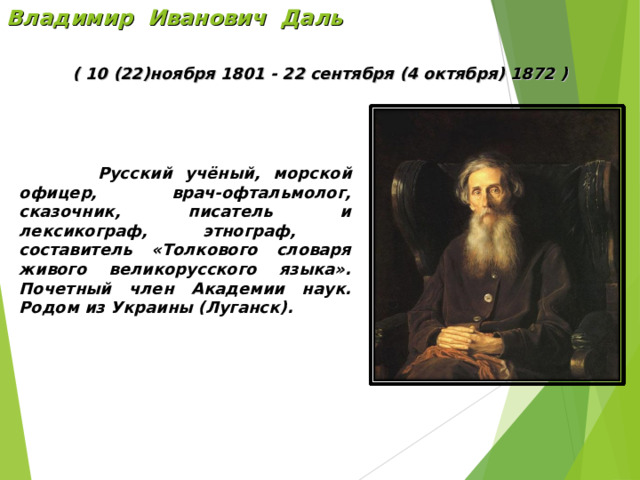 Владимир Иванович Даль ( 10 (22)ноября 1801 - 22 сентября (4 октября) 1872 )  Русский учёный,  морской офицер , врач-офтальмолог, сказочник, писатель и лексикограф, этнограф, составитель «Толкового словаря живого великорусского языка». Почетный член Академии наук. Родом из Украины (Луганск). 