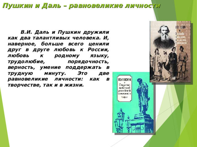 Пушкин и Даль – равновеликие личности  В.И. Даль и Пушкин дружили как два талантливых человека. И, наверное, больше всего ценили друг в друге любовь к России, любовь к родному языку, трудолюбие, порядочность, верность, умение поддержать в трудную минуту. Это две равновеликие личности: как в творчестве, так и в жизни. 