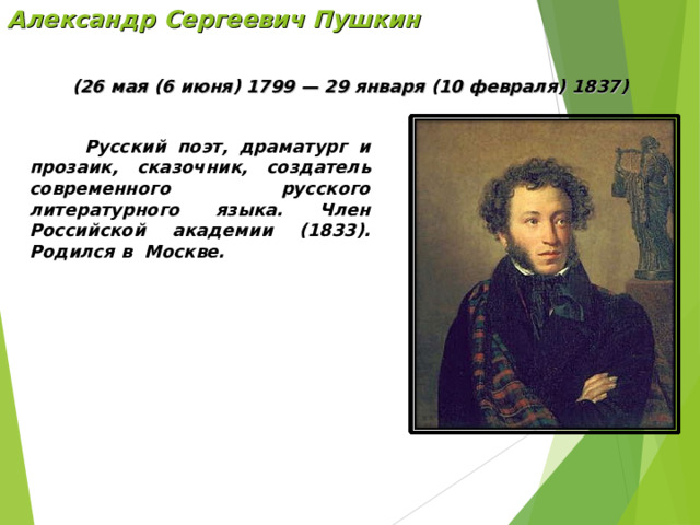 Александр Сергеевич Пушкин (26 мая (6 июня) 1799 — 29 января (10 февраля) 1837)  Русский поэт, драматург и прозаик, сказочник,  создатель современного русского литературного языка. Член Российской академии (1833). Родился в Москве. 