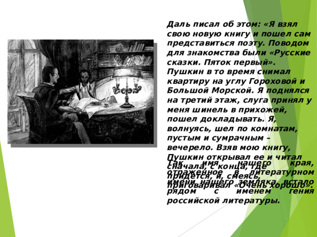 Даль писал об этом: «Я взял свою новую книгу и пошел сам представиться поэту. Поводом для знакомства были «Русские сказки. Пяток первый». Пушкин в то время снимал квартиру на углу Гороховой и Большой Морской. Я поднялся на третий этаж, слуга принял у меня шинель в прихожей, пошел докладывать. Я, волнуясь, шел по комнатам, пустым и сумрачным – вечерело. Взяв мою книгу, Пушкин открывал ее и читал сначала, с конца, где придется, и, смеясь, приговаривал «Очень хорошо». Так имя нашего края, отраженное в литературном имени нашего земляка, встало рядом с именем гения российской литературы. 