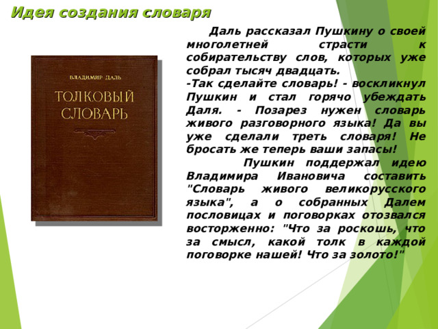 Идея создания словаря  Даль рассказал Пушкину о своей многолетней страсти к собирательству слов, которых уже собрал тысяч двадцать. -Так сделайте словарь! - воскликнул Пушкин и стал горячо убеждать Даля. - Позарез нужен словарь живого разговорного языка! Да вы уже сделали треть словаря! Не бросать же теперь ваши запасы!  Пушкин поддержал идею Владимира Ивановича составить 