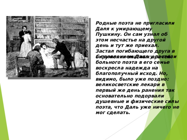 Родные поэта не пригласили Даля к умирающему Пушкину. Он сам узнал об этом несчастье на другой день и тут же приехал. Застал погибающего друга в окружении знатных врачей. С появлением Даля у постели больного поэта в его семье воскресла надежда на благополучный исход. Но, видимо, было уже поздно: великосветские лекари в первый же день ранения так основательно подорвали душевные и физические силы поэта, что Даль уже ничего не мог сделать. 