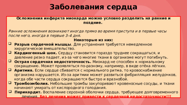 Заболевания сердца Осложнения инфаркта миокарда можно условно разделить на ранние и поздние. Ранние осложнения возникают иногда прямо во время приступа и в первые часы после него, иногда в первые 3–4 дня. Некоторые из них: Разрыв сердечной мышцы . Для устранения требуется немедленное хирургическое вмешательство. Кардиогенный шок. Сердцу становится гораздо труднее сокращаться, и давление резко падает, из-за чего многие ткани в организме могут погибнуть. Острая сердечная недостаточность. Миокард не способен к нормальному сокращению. Может проявляться по-разному, например, в виде отёка лёгких. Аритмия. Если сердце сбивается с нормального ритма, то кровоснабжение организма нарушается. Из-за аритмии может развиться фибрилляция желудочков, когда обе части сердца сокращаются быстро и вразнобой. Тромбоэмболия. Небольшие тромбы закупоривают кровеносные сосуды, и ткани начинают умирать от кислородного голодания. Перикардит. Воспаление серозной оболочки сердца, требующее долговременного лечения. Без лечения может привести к сердечной недостаточности!!! 
