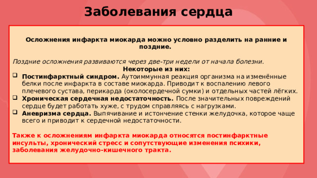 Заболевания сердца Осложнения инфаркта миокарда можно условно разделить на ранние и поздние. Поздние осложнения развиваются через две-три недели от начала болезни. Некоторые из них: Постинфарктный синдром. Аутоиммунная реакция организма на изменённые белки после инфаркта в составе миокарда. Приводит к воспалению левого плечевого сустава, перикарда (околосердечной сумки) и отдельных частей лёгких. Хроническая сердечная недостаточность. После значительных повреждений сердце будет работать хуже, с трудом справляясь с нагрузками. Аневризма сердца. Выпячивание и истончение стенки желудочка, которое чаще всего и приводит к сердечной недостаточности. Также к осложнениям инфаркта миокарда относятся постинфарктные инсульты, хронический стресс и сопутствующие изменения психики, заболевания желудочно-кишечного тракта. 