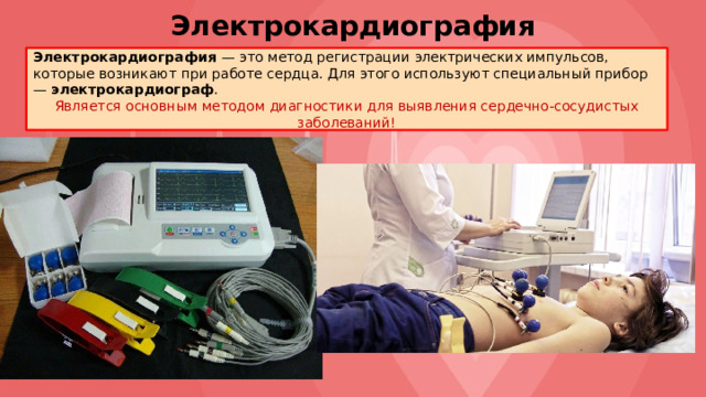 Электрокардиография Электрокардиография — это метод регистрации электрических импульсов, которые возникают при работе сердца. Для этого используют специальный прибор — электрокардиограф . Является основным методом диагностики для выявления сердечно-сосудистых заболеваний! 