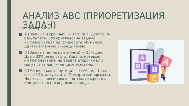 АНАЛИЗ АВС (ПРИОРЕТИЗАЦИЯ ЗАДАЧ) Суть нумерации: A (Важные и срочные) — 15% дел: Дают 65% результата. Это критические задачи, которые нельзя делегировать. Их нужно делать в первую очередь лично. B (Важные, но не критичные) — 20% дел: Дают 20% результата. Задачи, которые имеют значение, но терпят отсрочку или могут быть частично делегированы. C (Менее важные/рутина) — 65% дел: Дают всего 15% результата. Пожиратели времени. Их стоит делегировать, автоматизировать или делать в последнюю очередь. 