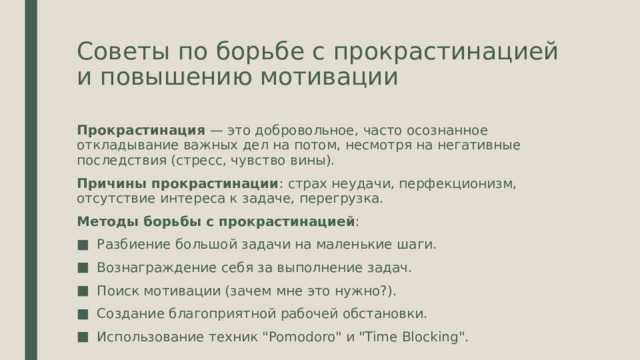 Советы по борьбе с прокрастинацией и повышению мотивации Прокрастинация — это добровольное, часто осознанное откладывание важных дел на потом, несмотря на негативные последствия (стресс, чувство вины). Причины прокрастинации : страх неудачи, перфекционизм, отсутствие интереса к задаче, перегрузка. Методы борьбы с прокрастинацией : Разбиение большой задачи на маленькие шаги. Вознаграждение себя за выполнение задач. Поиск мотивации (зачем мне это нужно?). Создание благоприятной рабочей обстановки. Использование техник 