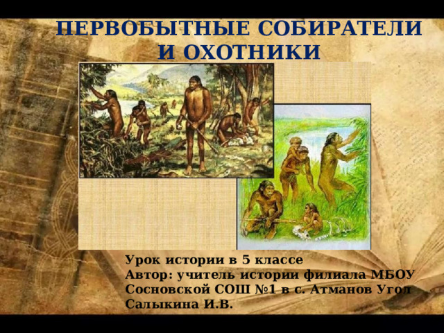 ПЕРВОБЫТНЫЕ СОБИРАТЕЛИ И ОХОТНИКИ Урок истории в 5 классе Автор: учитель истории филиала МБОУ Сосновской СОШ №1 в с. Атманов Угол Салыкина И.В. 