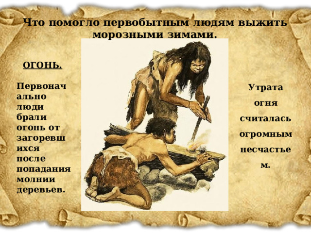 Что помогло первобытным людям выжить морозными зимами. ОГОНЬ.   Первоначально люди брали огонь от загоревшихся после попадания молнии деревьев. Утрата огня считалась огромным несчастьем. 