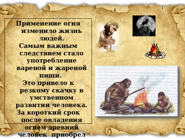 Применение огня изменило жизнь людей. Самым важным следствием стало употребление вареной и жареной пищи. Это привело к резкому скачку в умственном развитии человека. За короткий срок после овладения огнем древний человек приобрел современный облик.  