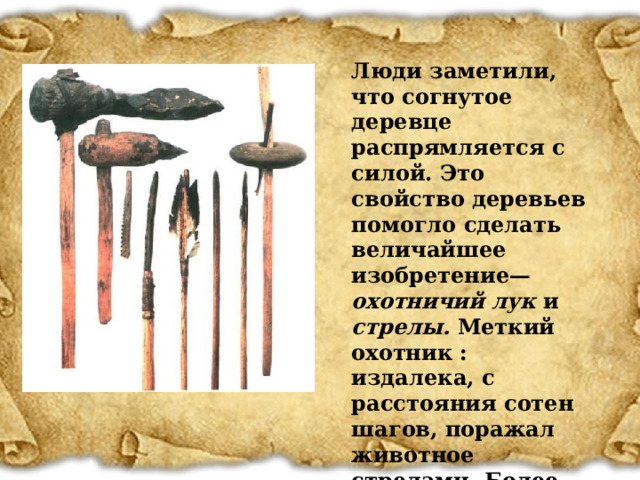 Люди заметили, что согнутое деревце распрямляется с силой. Это свойство деревьев помогло сделать величайшее изобретение— охотничий лук и стрелы. Меткий охотник : издалека, с расстояния сотен шагов, поражал животное стрелами. Более успешной стала и охота на птиц.  