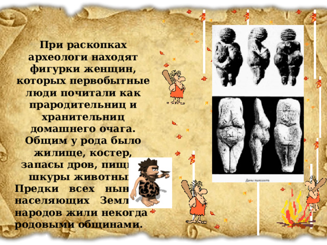 При раскопках археологи находят фигурки женщин, которых первобытные люди почитали как прародительниц и хранительниц домашнего очага. Общим у рода было жилище, костер, запасы дров, пищи и шкуры животных. Предки всех ныне населяющих Землю народов жили некогда родовыми общинами. 14 