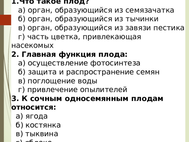 1. Что такое плод?  а) орган, образующийся из семязачатка  б) орган, образующийся из тычинки  в) орган, образующийся из завязи пестика  г) часть цветка, привлекающая насекомых  2. Главная функция плода:  а) осуществление фотосинтеза  б) защита и распространение семян  в) поглощение воды  г) привлечение опылителей 3. К сочным односемянным плодам относится:  а) ягода  б) костянка  в) тыквина  г) яблоко 