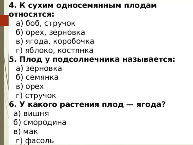 4. К сухим односемянным плодам относятся:  а) боб, стручок  б) орех, зерновка  в) ягода, коробочка  г) яблоко, костянка  5. Плод у подсолнечника называется:  а) зерновка  б) семянка  в) орех  г) стручок  6. У какого растения плод — ягода?  а) вишня  б) смородина  в) мак  г) фасоль  