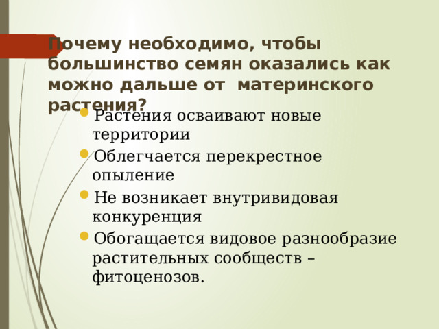 Почему необходимо, чтобы большинство семян оказались как можно дальше от материнского растения?   Растения осваивают новые территории Облегчается перекрестное опыление Не возникает внутривидовая конкуренция Обогащается видовое разнообразие растительных сообществ – фитоценозов. 