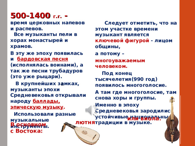 500-1400 г.г. - время церковных напевов и распевов.    Все музыканты пели в хорах монастырей и храмов. В эту же эпоху появилась и бардовская песня (исполнялась воинами), а так же песни трубадуров (это уже рыцари).  В крупнейших з а мках, музыканты эпохи Средневековья открывали народу баллады, эпическую музыку .    Использовали разные музыкальные инструменты.   Следует отметить, что на этом участке времени музыкант является ключевой фигурой - лицом общины, а потому – многоуважаемым человеком.  Под конец тысячелетия(990 год) появилось многоголосие. А там где многоголосие, там снова хоры и группы. Именно в эпоху Средневековья зародились устойчивые национальные традиции в музыке. или виола. лютня В основном с Востока: 
