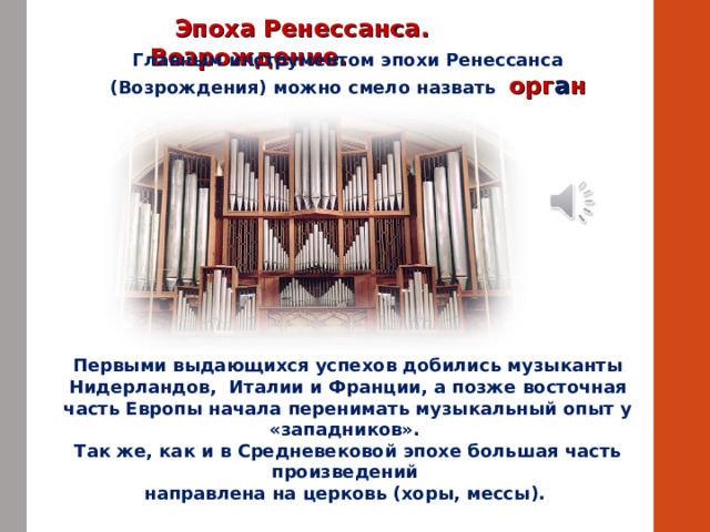  Эпоха Ренессанса. Возрождение. Главным инструментом эпохи Ренессанса (Возрождения) можно смело назвать орг а н Первыми выдающихся успехов добились музыканты Нидерландов, Италии и Франции, а позже восточная часть Европы начала перенимать музыкальный опыт у «западников». Так же, как и в Средневековой эпохе большая часть произведений направлена на церковь (хоры, мессы). 