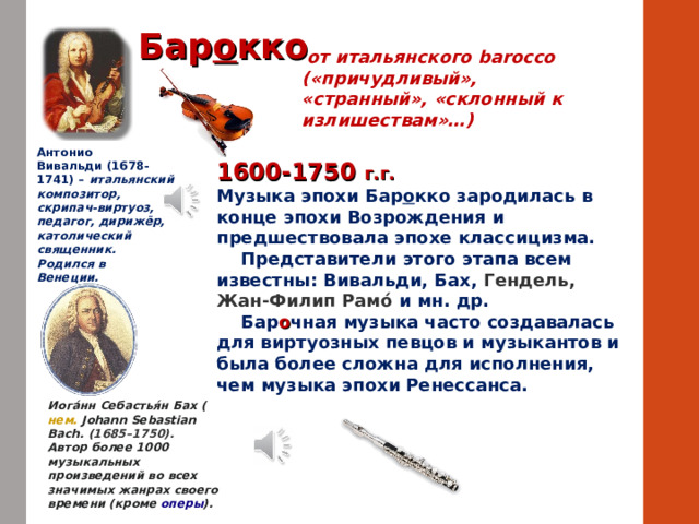 Бар о кко  от итальянского barocco («причудливый», «странный», «склонный к излишествам»…) Антонио Вивальди (1678-1741) – итальянский композитор, скрипач-виртуоз, педагог, дирижёр, католический священник. Родился в Венеции.  1600-1750 г.г. Музыка эпохи Бар о кко зародилась в конце эпохи Возрождения и предшествовала эпохе классицизма.  Представители этого этапа всем известны: Вивальди, Бах, Гендель, Жан-Филип Рамо́ и мн. др.  Бар о чная музыка часто создавалась для виртуозных певцов и музыкантов и была более сложна для исполнения, чем музыка эпохи Ренессанса.  Иога́нн Себастья́н Бах ( нем.   Johann Sebastian Bach . ( 1685–1750). Автор более 1000 музыкальных произведений во всех значимых жанрах своего времени (кроме  оперы ). 