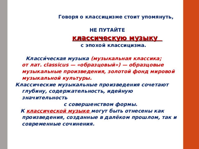  Говоря о классицизме стоит упомянуть,  НЕ ПУТАЙТЕ  классическую музыку  с эпохой классицизма.   Класси́ческая музыка  (музыкальная классика; от лат. classicus — «образцовый») — образцовые музыкальные произведения, золотой фонд мировой музыкальной культуры.  Классические музыкальные произведения сочетают глубину, содержательность, идейную значительность  с совершенством формы.  К классической музыке могут быть отнесены как произведения, созданные в далёком прошлом, так и современные сочинения. 