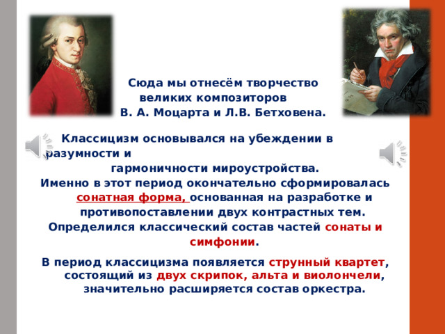  Сюда мы отнесём творчество  великих композиторов В. А. Моцарта и Л.В. Бетховена.   Классицизм основывался на убеждении в разумности и гармоничности мироустройства. Именно в этот период окончательно сформировалась сонатная форма, основанная на разработке и противопоставлении двух контрастных тем. Определился классический состав частей сонаты и симфонии . В период классицизма появляется струнный квартет , состоящий из двух скрипок, альта и виолончели , значительно расширяется состав оркестра. 