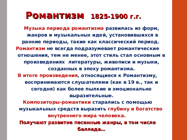 Романтизм 1825-1900 г.г.  Музыка периода романтизма  развилась из форм,  жанров и музыкальных идей, установившихся в ранние периоды, такие как классический период. Романтизм не всегда подразумевает романтические отношения, тем не менее, этот стиль стал основным в произведениях литературы, живописи и музыки, созданных в эпоху романтизма. В итоге произведения , относящиеся к Романтизму, воспринимаются слушателями (как в 19 в., так и сегодня) как более пылкие и эмоционально выразительные. Композиторы-романтики старались с помощью музыкальных средств выразить глубину и богатство внутреннего мира человека. Получают развитие песенные жанры, в том числе баллада… 