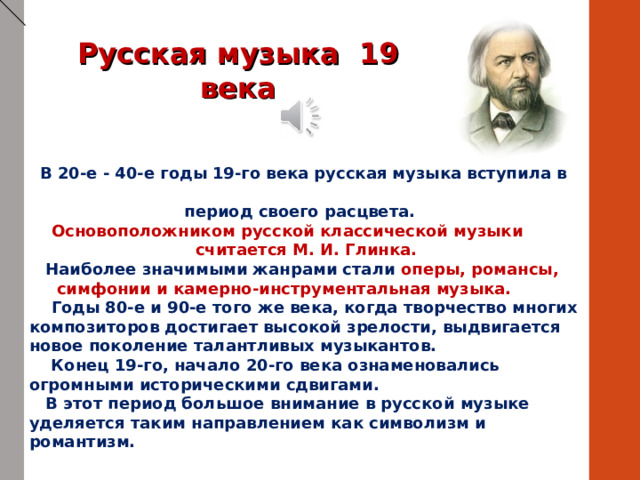 Русская музыка 19 века  В 20-е - 40-е годы 19-го века русская музыка вступила в  период своего расцвета.  Основоположником русской классической музыки  считается М. И. Глинка.  Наиболее значимыми жанрами стали оперы, романсы,  симфонии и камерно-инструментальная музыка.   Годы 80-е и 90-е того же века, когда творчество многих композиторов достигает высокой зрелости, выдвигается новое поколение талантливых музыкантов.  Конец 19-го, начало 20-го века ознаменовались огромными историческими сдвигами.  В этот период большое внимание в русской музыке уделяется таким направлением как символизм и романтизм. 