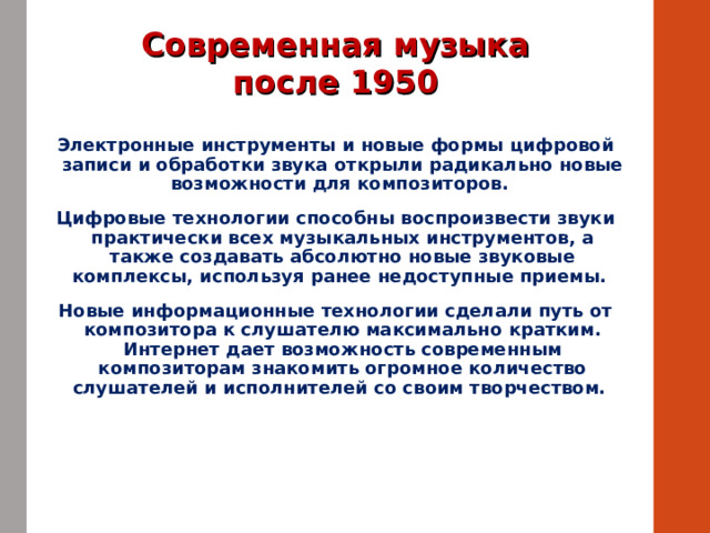 Современная музыка после 1950 Электронные инструменты и новые формы цифровой записи и обработки звука открыли радикально новые возможности для композиторов. Цифровые технологии способны воспроизвести звуки практически всех музыкальных инструментов, а также создавать абсолютно новые звуковые комплексы, используя ранее недоступные приемы. Новые информационные технологии сделали путь от композитора к слушателю максимально кратким. Интернет дает возможность современным композиторам знакомить огромное количество слушателей и исполнителей со своим творчеством. 