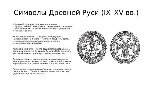  Символы Древней Руси (IX–XV вв.) В Древней Руси не существовало единой государственной символики в современном понимании. Однако уже в IX–XIII веках использовались родовые и княжеские знаки: Знаки Рюриковичей — трезубец или двузубец, наносившиеся на печати, монеты и предметы быта. Эти символы обозначали принадлежность к княжескому роду и власть. Княжеские печати — часто содержали изображение всадника (прототип будущего Георгия Победоносца), что подчёркивало воинскую доблесть правителя. Воинские стяги — использовались в походах, но не имели унифицированного вида. Цвета и изображения варьировались, отражая личные предпочтения князя. Период феодальной раздробленности препятствовал формированию общепризнанных символов: каждый удел имел свои знаки власти. 
