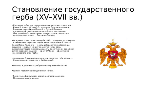 Становление государственного герба (XV–XVII вв.) Ключевым событием стало появление двуглавого орла при Иване III (конец XV века). Этот символ был заимствован из Византии после брака Ивана III с Софьей Палеолог, племянницей последнего византийского императора. Двуглавый орёл олицетворял преемственность власти и единство двух миров — Востока и Запада. Основные этапы развития герба:1497 г. — первое достоверное изображение двуглавого орла на государственной печати. Эпоха Ивана Грозного — к орлу добавляется изображение всадника («ездец») на щите в центре груди орла, символизирующее княжескую власть. Орёл увенчан одной или двумя коронами, над ним — крест.XVII век — оформление классического вида герба: три короны (символ суверенитета и единства трёх царств — Казанского, Астраханского, Сибирского); скипетр и держава (атрибуты самодержавной власти); щиты с гербами присоединённых земель. Герб стал официальным знаком централизованного Московского государства. 