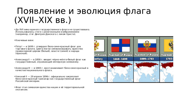  Появление и эволюция флага (XVII–XIX вв.) До XVII века единого государственного флага не существовало. Использовались стяги с религиозными изображениями (например, стяг Дмитрия Донского с ликом Христа). Ключевые вехи: Пётр I — в 1699 г. утвердил бело‑сине‑красный флаг для торгового флота. Цвета могли символизировать единство православной церкви (белый), власти (синий) и народа (красный). Александр II — в 1858 г. вводит чёрно‑жёлто‑белый флаг как государственный, отражающий имперскую символику. Александр III — в 1883 г. восстанавливает бело‑сине‑красный в качестве национального флага. Николай II — 29 апреля 1896 г. официально закрепляет бело‑сине‑красный триколор как государственный флаг Российской империи. Флаг стал символом единства нации и её территориальной экспансии. 